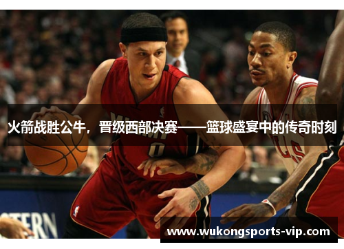 火箭战胜公牛，晋级西部决赛——篮球盛宴中的传奇时刻